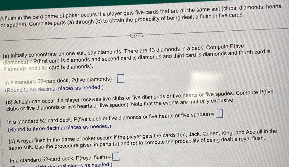 A flush in the card game of poker occurs if a player gets five cards that are all the same suit clubs diamonds hearts or spades Complete parts a through c to obtain the probability of being dealt a flush in five cards a Initially concentrate on one suit say diamonds There are 13 diamonds in a deck Compute P five diamonds P first card is diamonds and second card is diamonds and third card is diamonds and fourth card is diamonds and fifth card is diamonds In a standard 52 card deck P five diamonds Round to six decimal places as needed b A flush can occur if a player receives five clubs or five diamonds or five hearts or five spades Compute P five clubs or five diamonds or five hearts or five spades Note that the events are mutually exclusive In a standard 52 card deck P five clubs or five diamonds or five hearts or five spades Round to three decimal places as needed c A royal flush in the game of poker occurs if the player gets the cards Ten Jack Queen King and Ace all in the same suit Use the procedure given in parts a and b to compute the probability of being dealt a royal flush In a standard 52 card deck P royal flush night decimal places as needed