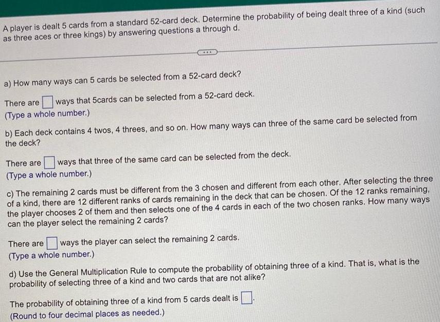 A player is dealt 5 cards from a standard 52 card deck Determine the probability of being dealt three of a kind such as three aces or three kings by answering questions a through d a How many ways can 5 cards be selected from a 52 card deck There are ways that 5cards can be selected from a 52 card deck Type a whole number b Each deck contains 4 twos 4 threes and so on How many ways can three of the same card be selected from the deck There are ways that three of the same card can be selected from the deck Type a whole number c The remaining 2 cards must be different from the 3 chosen and different from each other After selecting the three of a kind there are 12 different ranks of cards remaining in the deck that can be chosen Of the 12 ranks remaining the player chooses 2 of them and then selects one of the 4 cards in each of the two chosen ranks How many ways can the player select the remaining 2 cards There are ways the player can select the remaining 2 cards Type a whole number d Use the General Multiplication Rule to compute the probability of obtaining three of a kind That is what is the probability of selecting three of a kind and two cards that are not alike The probability of obtaining three of a kind from 5 cards dealt is Round to four decimal places as needed