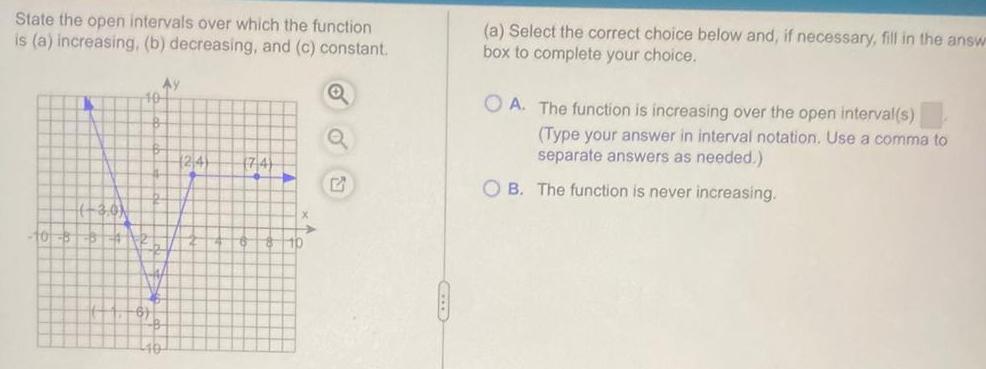 State the open intervals over which the function is a increasing b decreasing and c constant Q 10 40 Ay 124 74 E CELLE a Select the correct choice below and if necessary fill in the answ box to complete your choice OA The function is increasing over the open interval s Type your answer in interval notation Use a comma to separate answers as needed OB The function is never increasing