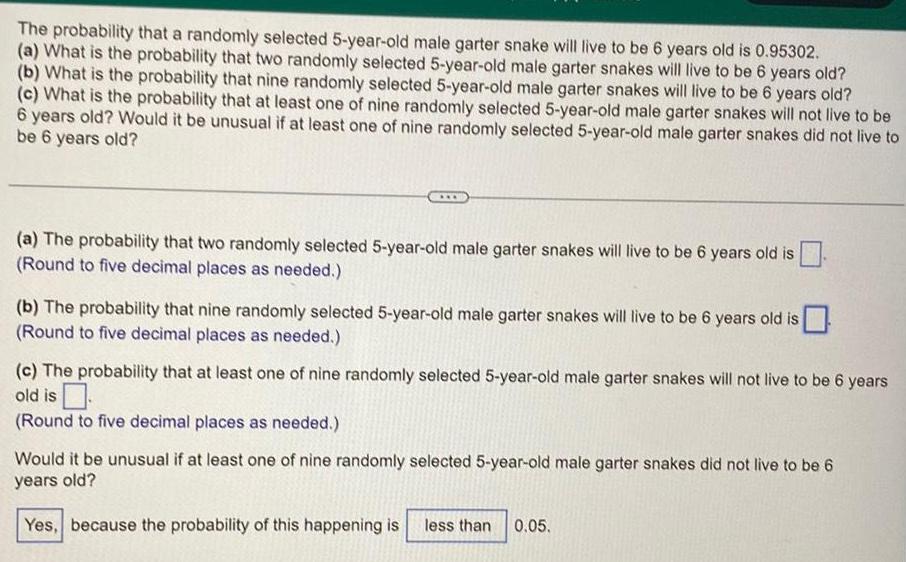 The probability that a randomly selected 5 year old male garter snake will live to be 6 years old is 0 95302 a What is the probability that two randomly selected 5 year old male garter snakes will live to be 6 years old b What is the probability that nine randomly selected 5 year old male garter snakes will live to be 6 years old c What is the probability that at least one of nine randomly selected 5 year old male garter snakes will not live to be 6 years old Would it be unusual if at least one of nine randomly selected 5 year old male garter snakes did not live to be 6 years old a The probability that two randomly selected 5 year old male garter snakes will live to be 6 years old is Round to five decimal places as needed b The probability that nine randomly selected 5 year old male garter snakes will live to be 6 years old is Round to five decimal places as needed c The probability that at least one of nine randomly selected 5 year old male garter snakes will not live to be 6 years old is Round to five decimal places as needed Would it be unusual if at least one of nine randomly selected 5 year old male garter snakes did not live to be 6 years old Yes because the probability of this happening is less than 0 05