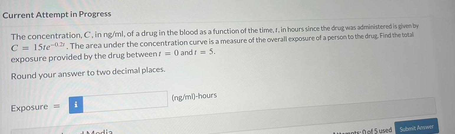 Current Attempt in Progress The concentration C in ng ml of a drug in the blood as a function of the time t in hours since the drug was administered is given by C 15te 0 21 The area under the concentration curve is a measure of the overall exposure of a person to the drug Find the total exposure provided by the drug between t 0 and t 5 Round your answer to two decimal places Exposure Modia ng ml hours Attempts 0 of 5 used Submit Answer