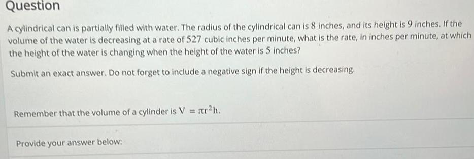 Question the A cylindrical can is partially filled with water The radius of the cylindrical can is 8 inches and its height is 9 inches If volume of the water is decreasing at a rate of 527 cubic inches per minute what is the rate in inches per minute at which the height of the water is changing when the height of the water is 5 inches Submit an exact answer Do not forget to include a negative sign if the height is decreasing Remember that the volume of a cylinder is V r h Provide your answer below