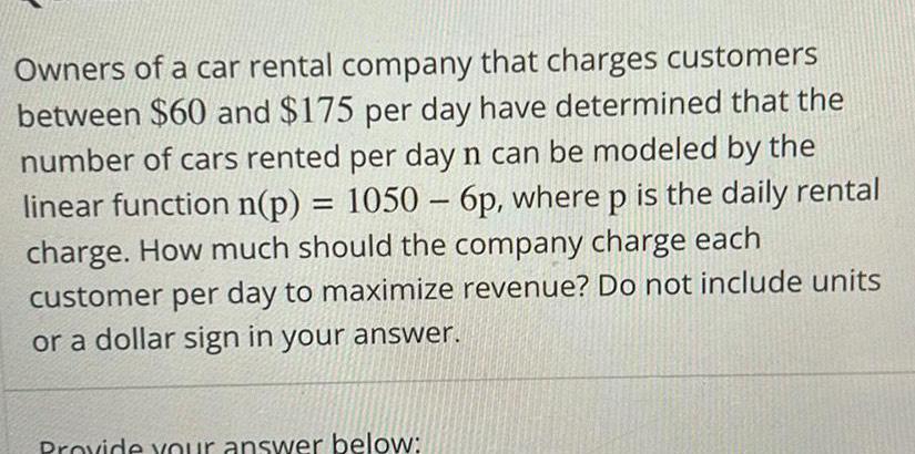 Owners of a car rental company that charges customers between 60 and 175 per day have determined that the number of cars rented per day n can be modeled by the linear function n p 1050 6p where p is the daily rental charge How much should the company charge each customer per day to maximize revenue Do not include units or a dollar sign in your answer Provide your answer below