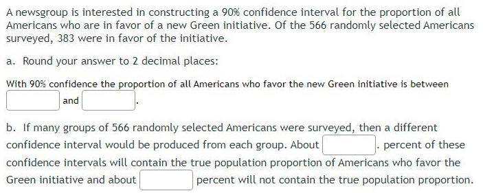 A newsgroup is interested in constructing a 90 confidence interval for the proportion of all Americans who are in favor of a new Green initiative Of the 566 randomly selected Americans surveyed 383 were in favor of the initiative a Round your answer to 2 decimal places With 90 confidence the proportion of all Americans who favor the new Green initiative is between and b If many groups of 566 randomly selected Americans were surveyed then a different confidence interval would be produced from each group About percent of these confidence intervals will contain the true population proportion of Americans who favor the Green initiative and about percent will not contain the true population proportion