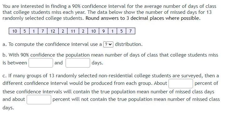 You are interested in finding a 90 confidence interval for the average number of days of class that college students miss each year The data below show the number of missed days for 13 randomly selected college students Round answers to 3 decimal places where possible 10 5 17 12 2 11 2 10 9 15 7 a To compute the confidence interval use a distribution b With 90 confidence the population mean number of days of class that college students miss is between and days c If many groups of 13 randomly selected non residential college students are surveyed then a different confidence interval would be produced from each group About percent of these confidence intervals will contain the true population mean number of missed class days and about percent will not contain the true population mean number of missed class days