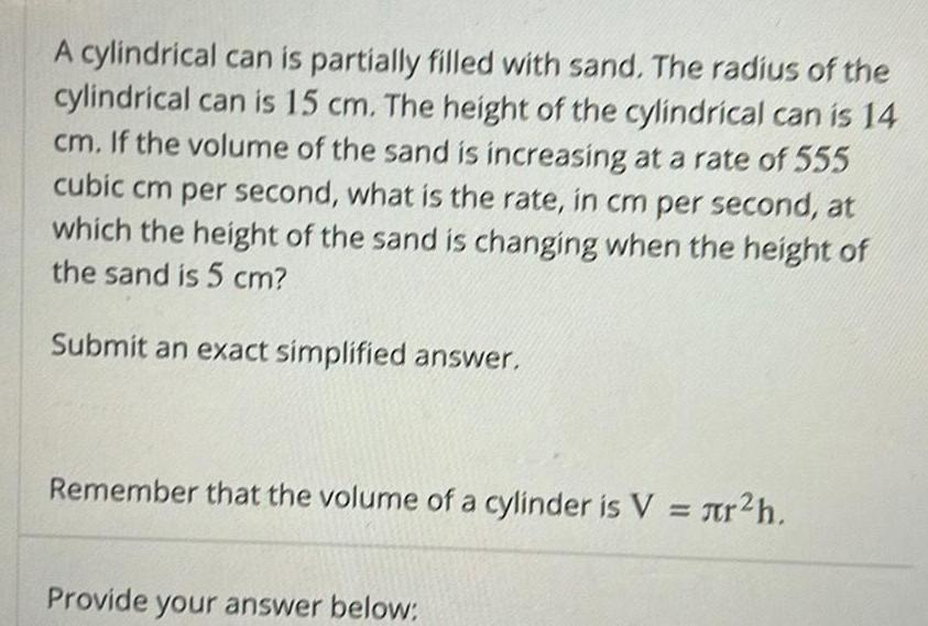 A cylindrical can is partially filled with sand The radius of the cylindrical can is 15 cm The height of the cylindrical can is 14 cm If the volume of the sand is increasing at a rate of 555 cubic cm per second what is the rate in cm per second at which the height of the sand is changing when the height of the sand is 5 cm Submit an exact simplified answer Remember that the volume of a cylinder is V r h Provide your answer below