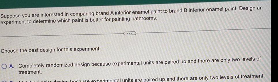 Suppose you are interested in comparing brand A interior enamel paint to brand B interior enamel paint Design an experiment to determine which paint is better for painting bathrooms CIDE Choose the best design for this experiment O A Completely randomized design because experimental units are paired up and there are only two levels of treatment docion because experimental units are paired up and there are only two levels of treatment
