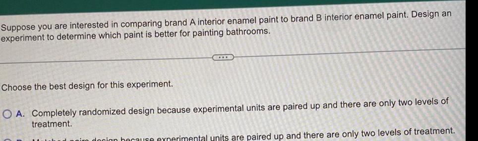 Suppose you are interested in comparing brand A interior enamel paint to brand B interior enamel paint Design an experiment to determine which paint is better for painting bathrooms CIDE Choose the best design for this experiment O A Completely randomized design because experimental units are paired up and there are only two levels of treatment docion because experimental units are paired up and there are only two levels of treatment