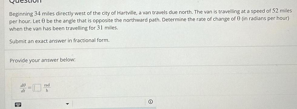 Beginning 34 miles directly west of the city of Hartville a van travels due north The van is travelling at a speed of 52 miles per hour Let 0 be the angle that is opposite the northward path Determine the rate of change of 0 in radians per hour when the van has been travelling for 31 miles Submit an exact answer in fractional form Provide your answer below d0 dt rad h 0