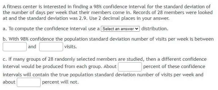 A fitness center is interested in finding a 98 confidence interval for the standard deviation of the number of days per week that their members come in Records of 28 members were looked at and the standard deviation was 2 9 Use 2 decimal places in your answer a To compute the confidence interval use a Select an answer distribution b With 98 confidence the population standard deviation number of visits per week is between visits and c If many groups of 28 randomly selected members are studied then a different confidence interval would be produced from each group About percent of these confidence intervals will contain the true population standard deviation number of visits per week and about percent will not