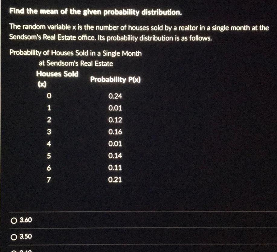 Find the mean of the given probability distribution The random variable x is the number of houses sold by a realtor in a single month at the Sendsom s Real Estate office Its probability distribution is as follows Probability of Houses Sold in a Single Month at Sendsom s Real Estate Houses Sold x O 3 60 O 3 50 012 3 4 567 Probability P x 0 24 0 01 0 12 0 16 0 01 0 14 0 11 0 21