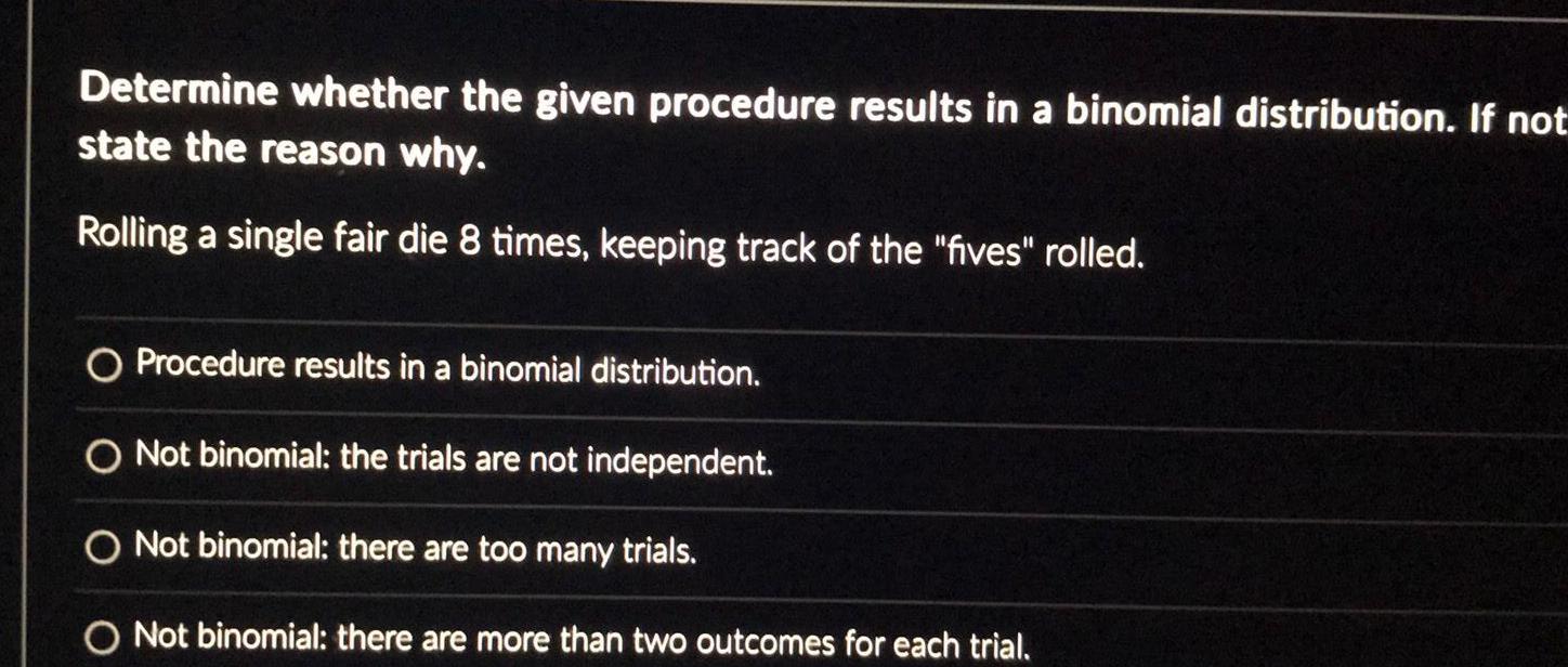 Determine whether the given procedure results in a binomial distribution If not state the reason why Rolling a single fair die 8 times keeping track of the fives rolled O Procedure results in a binomial distribution O Not binomial the trials are not independent O Not binomial there are too many trials O Not binomial there are more than two outcomes for each trial