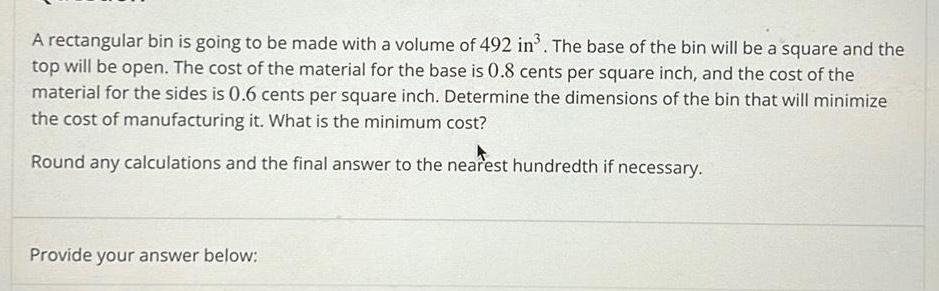 A rectangular bin is going to be made with a volume of 492 in The base of the bin will be a square and the top will be open The cost of the material for the base is 0 8 cents per square inch and the cost of the material for the sides is 0 6 cents per square inch Determine the dimensions of the bin that will minimize the cost of manufacturing it What is the minimum cost Round any calculations and the final answer to the nearest hundredth if necessary Provide your answer below