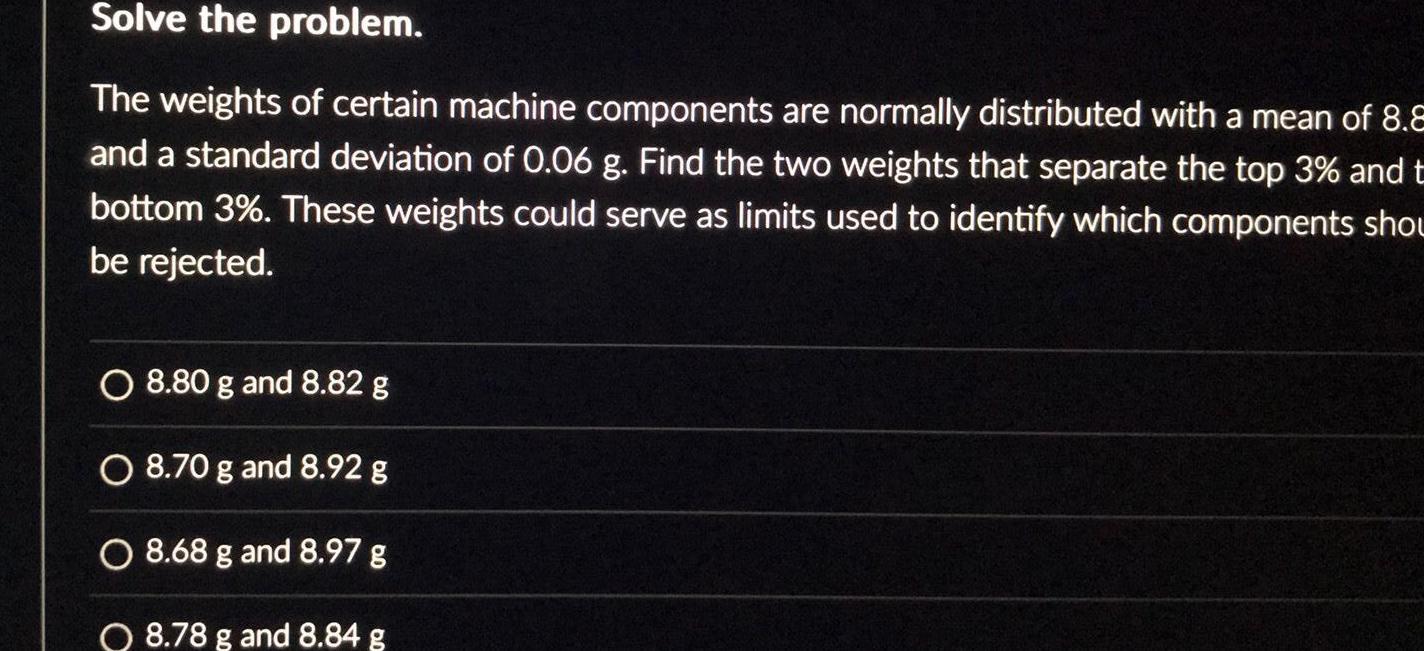 Solve the problem The weights of certain machine components are normally distributed with a mean of 8 8 and a standard deviation of 0 06 g Find the two weights that separate the top 3 and t bottom 3 These weights could serve as limits used to identify which components shou be rejected O 8 80 g and 8 82 g O 8 70 g and 8 92 g O 8 68 g and 8 97 g O 8 78 g and 8 84 g