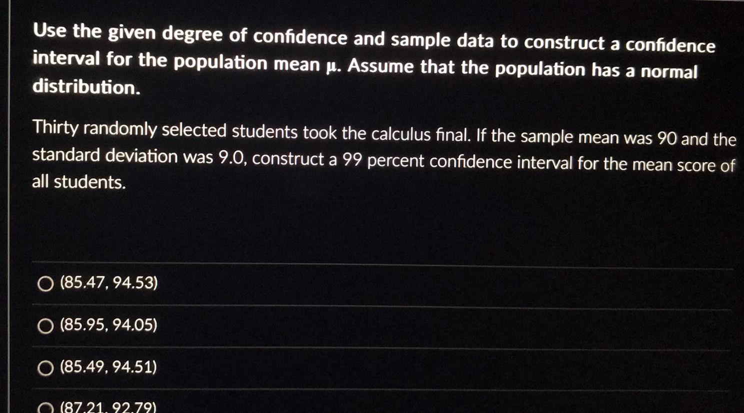 Use the given degree of confidence and sample data to construct a confidence interval for the population mean Assume that the population has a normal distribution Thirty randomly selected students took the calculus final If the sample mean was 90 and the standard deviation was 9 0 construct a 99 percent confidence interval for the mean score of all students O 85 47 94 53 O 85 95 94 05 O 85 49 94 51 87 21 92 79