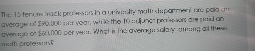 The 15 tenure track professors in a university math department are paid an average of 90 000 per year while the 10 adjunct professors are paid an average of 60 000 per year What is the average salary among all these math professors