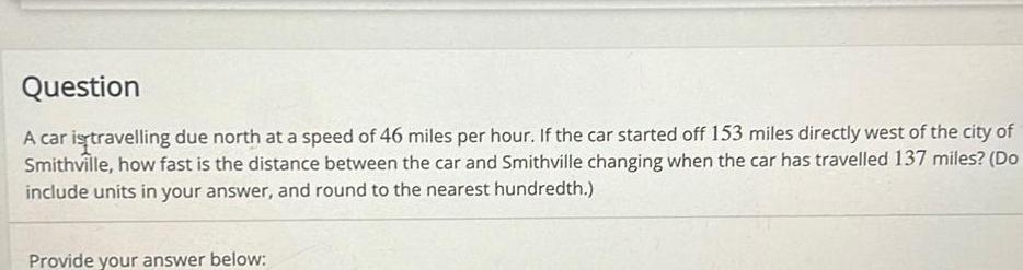 Question A car is travelling due north at a speed of 46 miles per hour If the car started off 153 miles directly west of the city of Smithville how fast is the distance between the car and Smithville changing when the car has travelled 137 miles Do include units in your answer and round to the nearest hundredth Provide your answer below