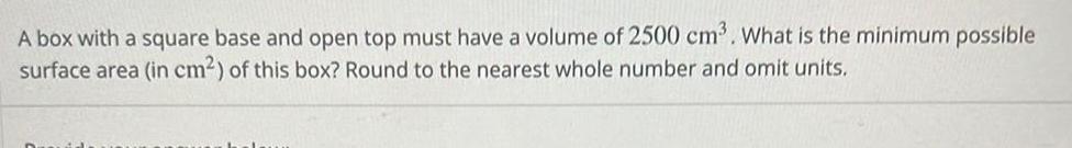 A box with a square base and open top must have a volume of 2500 cm What is the minimum possible surface area in cm of this box Round to the nearest whole number and omit units