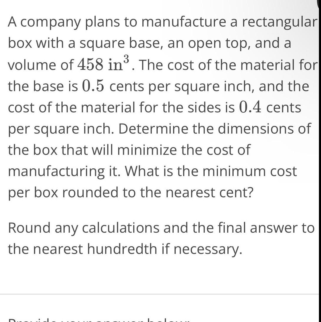 A company plans to manufacture a rectangular box with a square base an open top and a volume of 458 in The cost of the material for the base is 0 5 cents per square inch and the cost of the material for the sides is 0 4 cents per square inch Determine the dimensions of the box that will minimize the cost of manufacturing it What is the minimum cost per box rounded to the nearest cent Round any calculations and the final answer to the nearest hundredth if necessary C