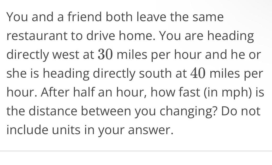 You and a friend both leave the same restaurant to drive home You are heading directly west at 30 miles per hour and he or she is heading directly south at 40 miles per hour After half an hour how fast in mph is the distance between you changing Do not include units in your answer