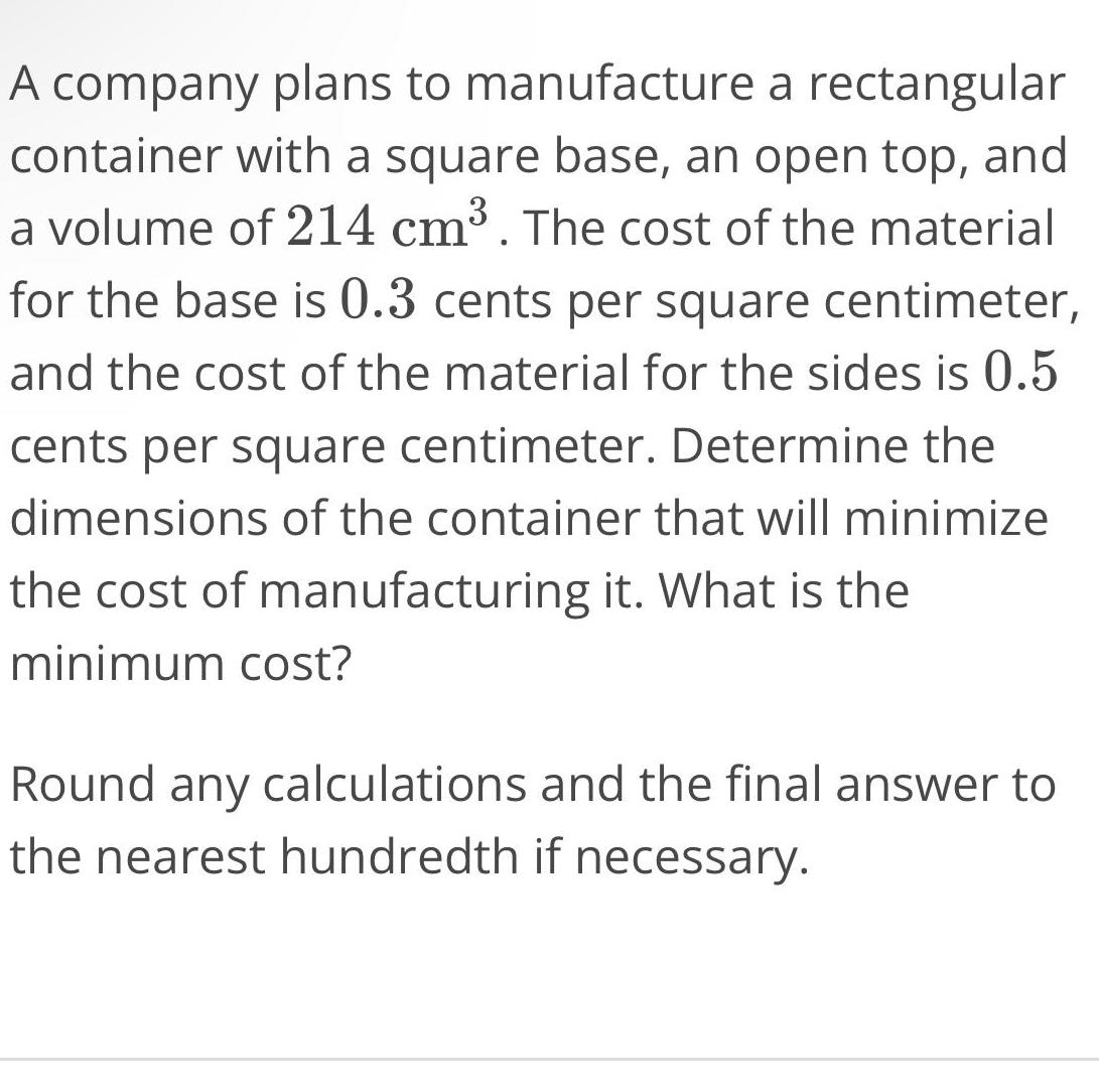 A company plans to manufacture a rectangular container with a square base an open top and a volume of 214 cm The cost of the material for the base is 0 3 cents per square centimeter and the cost of the material for the sides is 0 5 cents per square centimeter Determine the dimensions of the container that will minimize the cost of manufacturing it What is the minimum cost Round any calculations and the final answer to the nearest hundredth if necessary