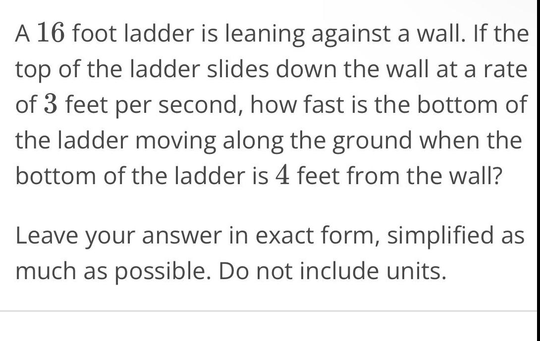 A 16 foot ladder is leaning against a wall If the top of the ladder slides down the wall at a rate of 3 feet per second how fast is the bottom of the ladder moving along the ground when the bottom of the ladder is 4 feet from the wall Leave your answer in exact form simplified as much as possible Do not include units