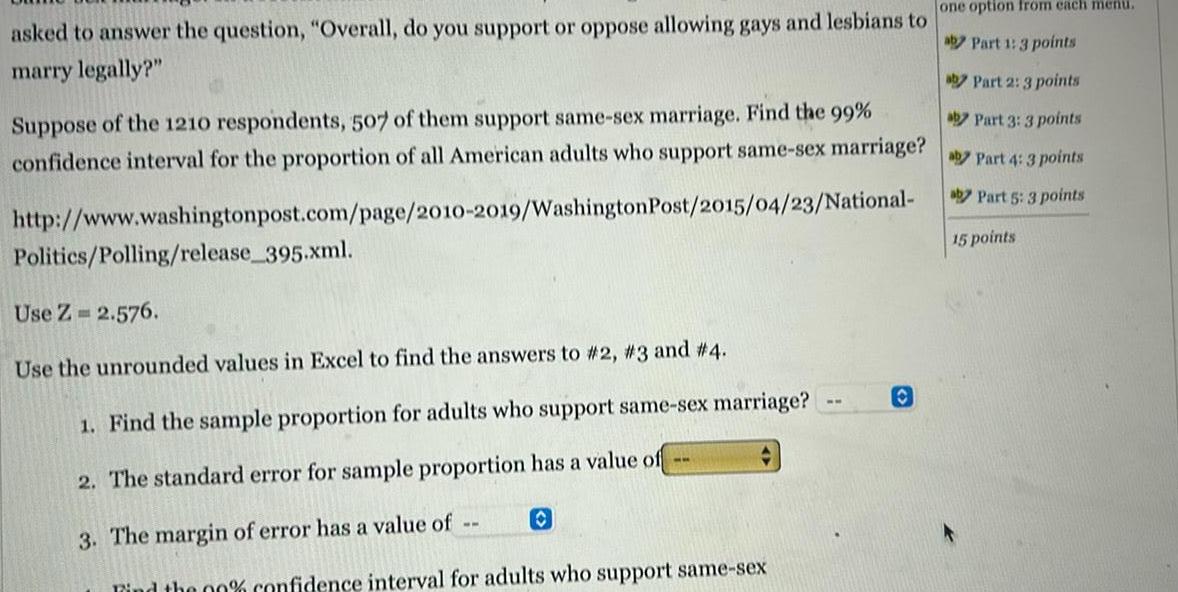 asked to answer the question Overall do you support or oppose allowing gays and lesbians to marry legally aby Part 2 3 points aby Part 3 3 points Suppose of the 1210 respondents 507 of them support same sex marriage Find the 99 confidence interval for the proportion of all American adults who support same sex marriage Part 4 3 points aby Part 5 3 points http www washingtonpost com page 2010 2019 Washington Post 2015 04 23 National 15 points Politics Polling release 395 xml Use Z 2 576 Use the unrounded values in Excel to find the answers to 2 3 and 4 1 Find the sample proportion for adults who support same sex marriage 2 The standard error for sample proportion has a value of 3 The margin of error has a value of O Find the 00 confidence interval for adults who support same sex ww one option from each menu aby Part 1 3 points O