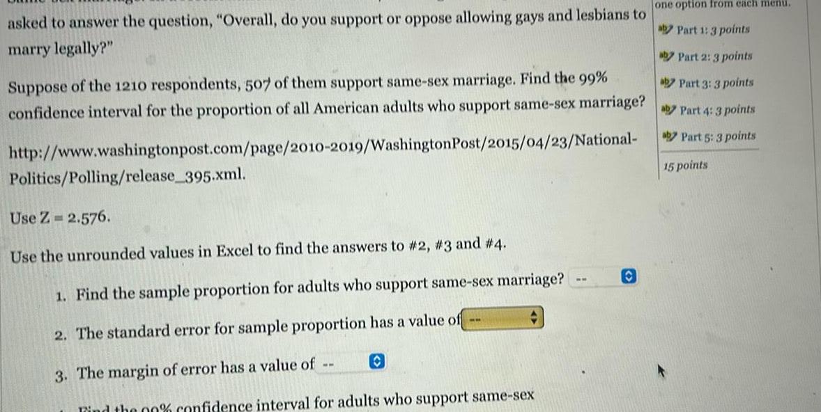 asked to answer the question Overall do you support or oppose allowing gays and lesbians to marry legally aby Part 2 3 points aby Part 3 3 points Suppose of the 1210 respondents 507 of them support same sex marriage Find the 99 confidence interval for the proportion of all American adults who support same sex marriage Part 4 3 points aby Part 5 3 points http www washingtonpost com page 2010 2019 Washington Post 2015 04 23 National 15 points Politics Polling release 395 xml Use Z 2 576 Use the unrounded values in Excel to find the answers to 2 3 and 4 1 Find the sample proportion for adults who support same sex marriage 2 The standard error for sample proportion has a value of 3 The margin of error has a value of O Find the 00 confidence interval for adults who support same sex ww one option from each menu aby Part 1 3 points O