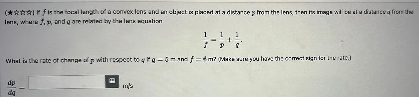 If f is the focal length of a convex lens and an object is placed at a distance p from the lens then its image will be at a distance q from the lens where f p and q are related by the lens equation 1 1 1 f p 9 What is the rate of change of p with respect to q if q 5 m and f 6 m Make sure you have the correct sign for the rate m s