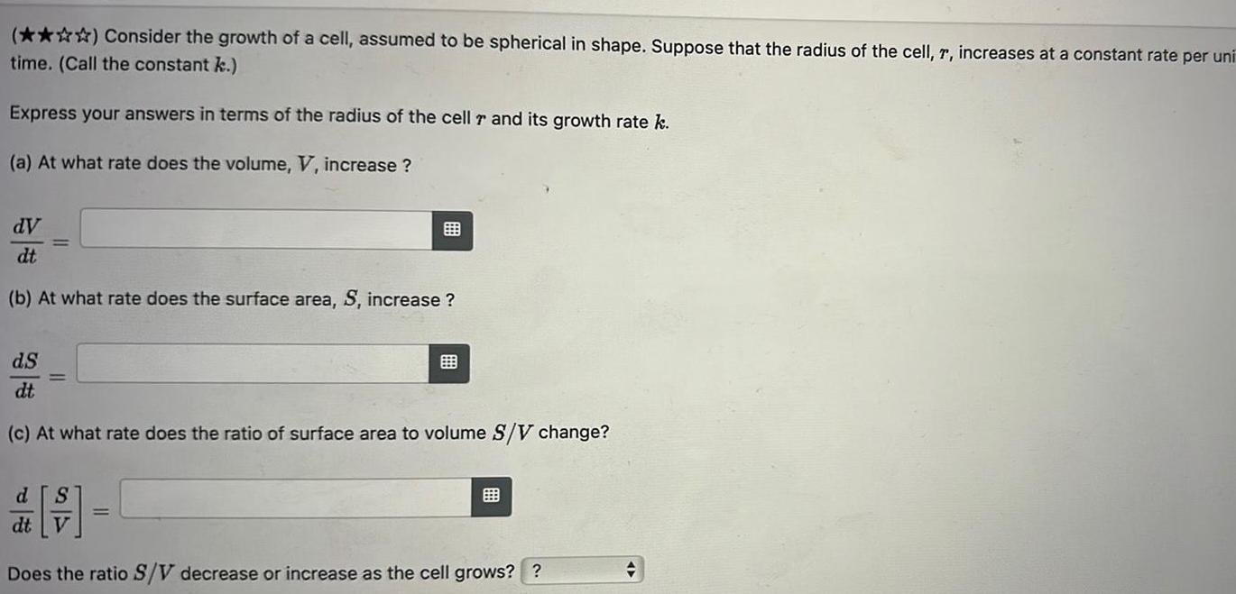 Consider the growth of a cell assumed to be spherical in shape Suppose that the radius of the cell r increases at a constant rate per uni time Call the constant k Express your answers in terms of the radius of the cell r and its growth rate k a At what rate does the volume V increase dV dt b At what rate does the surface area S increase dS dt c At what rate does the ratio of surface area to volume S V change d S dt V Does the ratio S V decrease or increase as the cell grows