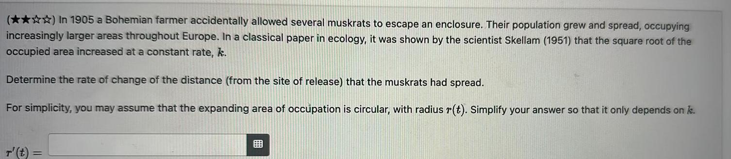 In 1905 a Bohemian farmer accidentally allowed several muskrats to escape an enclosure Their population grew and spread occupying increasingly larger areas throughout Europe In a classical paper in ecology it was shown by the scientist Skellam 1951 that the square root of the occupied area increased at a constant rate k Determine the rate of change of the distance from the site of release that the muskrats had spread For simplicity you may assume that the expanding area of occupation is circular with radius r t Simplify your answer so that it only depends on k r t