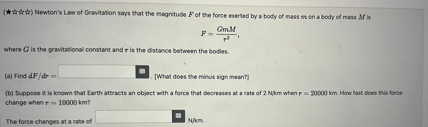 Newton s Law of Gravitation says that the magnitude F of the force exerted by a body of mass m on a body of mass Mis GmM 72 where G is the gravitational constant and r is the distance between the bodies F a Find d F dr What does the minus sign mean b Suppose it is known that Earth attracts an object with a force that decreases at a rate of 2 N km when 7 20000 km How fast does this force change when r 10000 km The force changes at a rate of N km