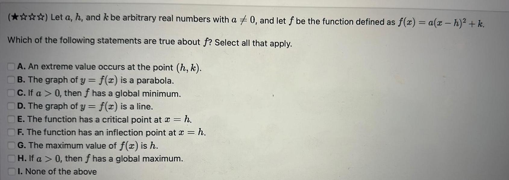 Let a h and k be arbitrary real numbers with a Which of the following statements are true about f Select all that apply A An extreme value occurs at the point h k B The graph of y f x is a parabola C If a 0 then f has a global minimum D The graph of y f x is a line E The function has a critical point at x h F The function has an inflection point at x h G The maximum value of f x is h H If a 0 then f has a global maximum I None of the above 0 and let f be the function defined as f x a x h k