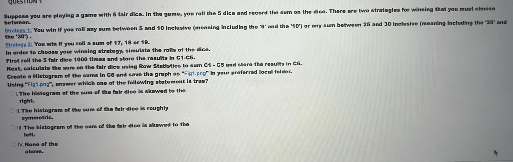 Suppose you are playing a game with 5 fair dice In the game you roll the 5 dice and record the sum on the dice There are two strategies for winning that you must choose between Strategy 1 You win if you roll any sum between 5 and 10 inclusive meaning including the 5 and the 10 or any sum between 25 and 30 inclusive meaning including the 25 and the 30 Strategy 2 You win if you roll a sum of 17 18 or 19 In order to choose your winning strategy simulate the rolls of the dice First roll the 5 fair dice 1000 times and store the results in C1 C5 Next calculate the sum on the fair dice using Row Statistics to sum C1 C5 and store the results in C6 Create a Histogram of the sums in C6 and save the graph as Fig1 png in your preferred local folder Using Fig1 png answer which one of the following statement is true OI The histogram of the sum of the fair dice is skewed to the right II The histogram of the sum of the fair dice is roughly symmetric III The histogram of the sum of the fair dice is skewed to the left OV None of the above