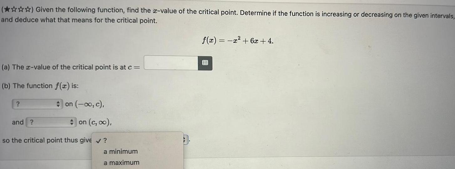 Given the following function find the x value of the critical point Determine if the function is increasing or decreasing on the given intervals and deduce what that means for the critical point a The x value of the critical point is at c b The function f x is on o c and on c oo so the critical point thus give a minimum a maximum f x x 6x 4