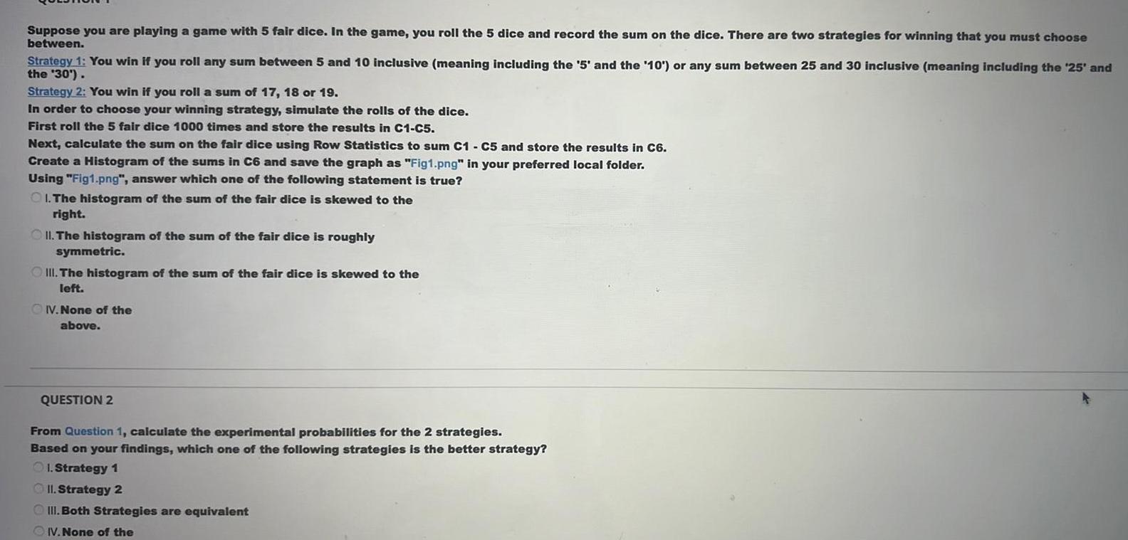 Suppose you are playing a game with 5 fair dice In the game you roll the 5 dice and record the sum on the dice There are two strategies for winning that you must choose between Strategy 1 You win if you roll any sum between 5 and 10 inclusive meaning including the 5 and the 10 or any sum between 25 and 30 inclusive meaning including the 25 and the 30 Strategy 2 You win if you roll a sum of 17 18 or 19 In order to choose your winning strategy simulate the rolls of the dice First roll the 5 fair dice 1000 times and store the results in C1 C5 Next calculate the sum on the fair dice using Row Statistics to sum C1 C5 and store the results in C6 Create a Histogram of the sums in C6 and save the graph as Fig1 png in your preferred local folder Using Fig1 png answer which one of the following statement is true OI The histogram of the sum of the fair dice is skewed to the right II The histogram of the sum of the fair dice is roughly symmetric III The histogram of the sum of the fair dice is skewed to the left IV None of the above QUESTION 2 From Question 1 calculate the experimental probabilities for the 2 strategies Based on your findings which one of the following strategies is the better strategy 1 Strategy 1 II Strategy 2 III Both Strategies are equivalent IV None of the