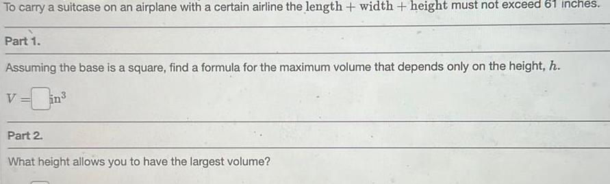 To carry a suitcase on an airplane with a certain airline the length width height must not exceed 61 inches Part 1 Assuming the base is a square find a formula for the maximum volume that depends only on the height h in Part 2 What height allows you to have the largest volume