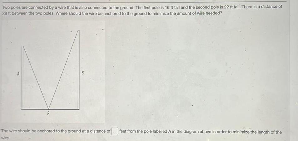 Two poles are connected by a wire that is also connected to the ground The first pole is 16 ft tall and the second pole is 22 ft tall There is a distance of 38 ft between the two poles Where should the wire be anchored to the ground to minimize the amount of wire needed The wire should be anchored to the ground at a distance of wire feet from the pole labelled A in the diagram above in order to minimize the length of the