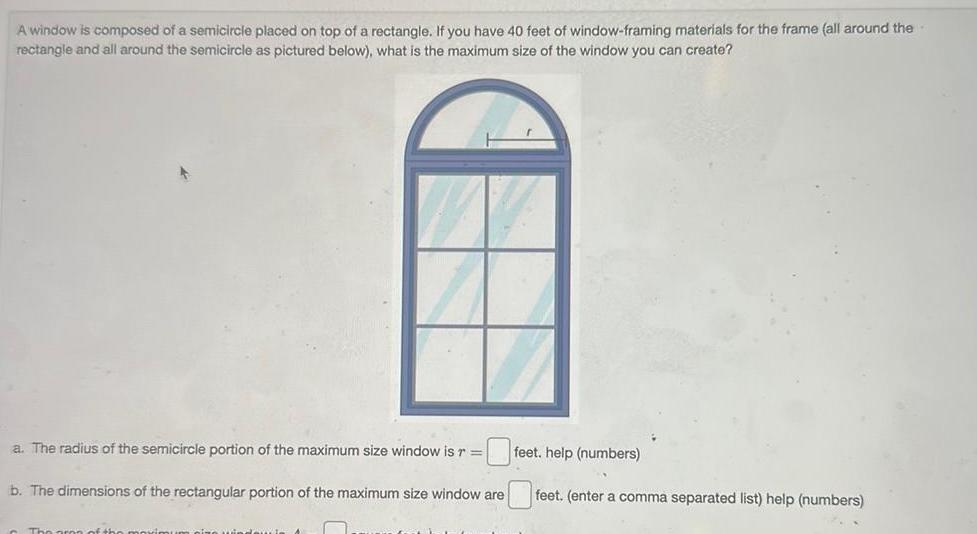 A window is composed of a semicircle placed on top of a rectangle If you have 40 feet of window framing materials for the frame all around the rectangle and all around the semicircle as pictured below what is the maximum size of the window you can create a The radius of the semicircle portion of the maximum size window is r b The dimensions of the rectangular portion of the maximum size window are feet help numbers feet enter a comma separated list help numbers