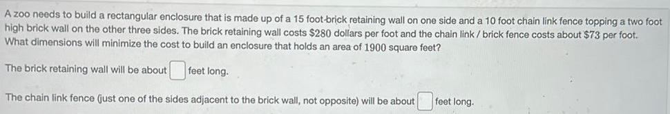 A zoo needs to build a rectangular enclosure that is made up of a 15 foot brick retaining wall on one side and a 10 foot chain link fence topping a two foot high brick wall on the other three sides The brick retaining wall costs 280 dollars per foot and the chain link brick fence costs about 73 per foot What dimensions will minimize the cost to build an enclosure that holds an area of 1900 square feet The brick retaining wall will be about feet long The chain link fence just one of the sides adjacent to the brick wall not opposite will be about feet long