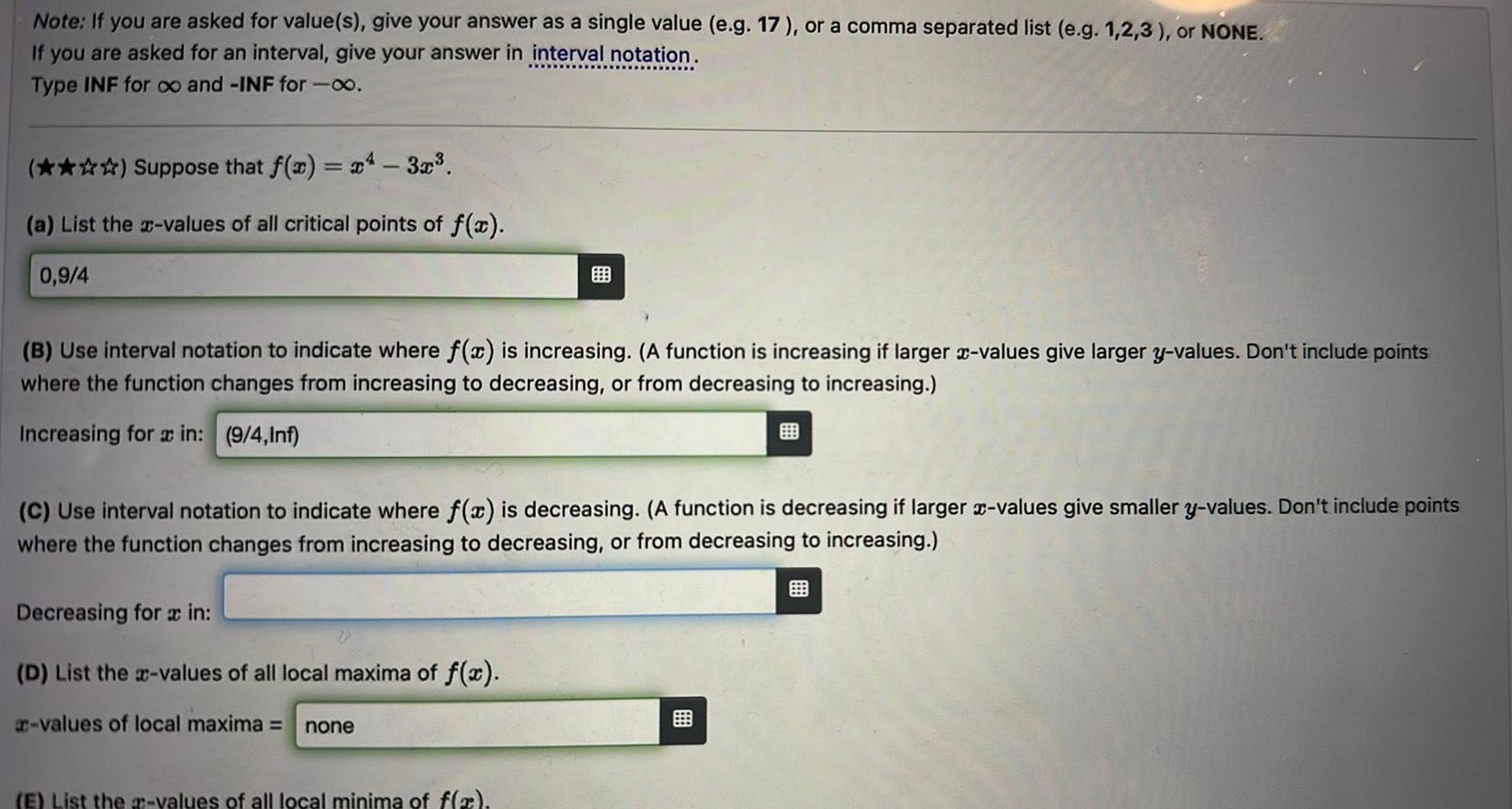 Note If you are asked for value s give your answer as a single value e g 17 or a comma separated list e g 1 2 3 or NONE If you are asked for an interval give your answer in interval notation Type INF for oo and INF for 00 Suppose that f x x 3x a List the x values of all critical points of f x 0 9 4 B Use interval notation to indicate where f x is increasing A function is increasing if larger x values give larger y values Don t include points where the function changes from increasing to decreasing or from decreasing to increasing Increasing for a in 9 4 Inf C Use interval notation to indicate where f x is decreasing A function is decreasing if larger x values give smaller y values Don t include points where the function changes from increasing to decreasing or from decreasing to increasing Decreasing for a in D List the x values of all local maxima of f x values of local maxima none E List the values of all local minima of f x