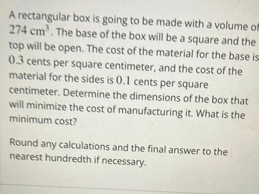 A rectangular box is going to be made with a volume of 274 cm The base of the box will be a square and the top will be open The cost of the material for the base is 0 3 cents per square centimeter and the cost of the material for the sides is 0 1 cents per square centimeter Determine the dimensions of the box that will minimize the cost of manufacturing it What is the minimum cost Round any calculations and the final answer to the nearest hundredth if necessary