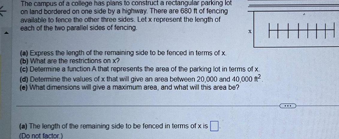 The campus of a college has plans to construct a rectangular parking lot on land bordered on one side by a highway There are 680 ft of fencing available to fence the other three sides Let x represent the length of each of the two parallel sides of fencing a Express the length of the remaining side to be fenced in terms of x b What are the restrictions on x X c Determine a function A that represents the area of the parking lot in terms of x d Determine the values of x that will give an area between 20 000 and 40 000 ft e What dimensions will give a maximum area and what will this area be a The length of the remaining side to be fenced in terms of x is Do not factor HH