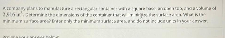 A company plans to manufacture a rectangular container with a square base an open top and a volume of 2 916 in Determine the dimensions of the container that will minimize the surface area What is the minimum surface area Enter only the minimum surface area and do not include units in your answer Provide your answer below