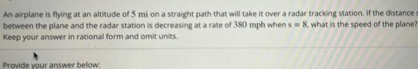 An airplane is flying at an altitude of 5 mi on a straight path that will take it over a radar tracking station If the distance s between the plane and the radar station is decreasing at a rate of 380 mph when s 8 what is the speed of the plane Keep your answer in rational form and omit units Provide your answer below