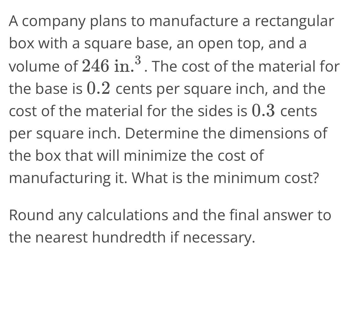 A company plans to manufacture a rectangular box with a square base an open top and a 3 volume of 246 in The cost of the material for the base is 0 2 cents per square inch and the cost of the material for the sides is 0 3 cents per square inch Determine the dimensions of the box that will minimize the cost of manufacturing it What is the minimum cost Round any calculations and the final answer to the nearest hundredth if necessary