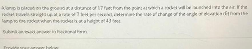A lamp is placed on the ground at a distance of 17 feet from the point at which a rocket will be launched into the air If the rocket travels straight up at a rate of 7 feet per second determine the rate of change of the angle of elevation 0 from the lamp to the rocket when the rocket is at a height of 43 feet Submit an exact answer in fractional form Provide your answer below