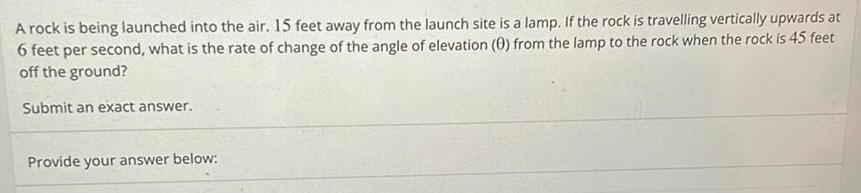 A rock is being launched into the air 15 feet away from the launch site is a lamp If the rock is travelling vertically upwards at 6 feet per second what is the rate of change of the angle of elevation 0 from the lamp to the rock when the rock is 45 feet off the ground Submit an exact answer Provide your answer below