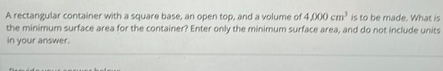 A rectangular container with a square base an open top and a volume of 4 000 cm is to be made What is the minimum surface area for the container Enter only the minimum surface area and do not include units in your answer