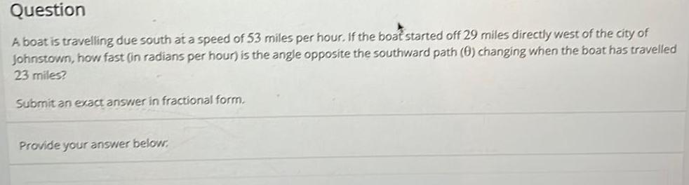 Question A boat is travelling due south at a speed of 53 miles per hour If the boat started off 29 miles directly west of the city of Johnstown how fast in radians per hour is the angle opposite the southward path 0 changing when the boat has travelled 23 miles Submit an exact answer in fractional form Provide your answer below